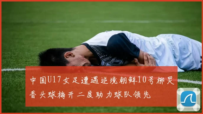 中国U17女足遭遇逆境朝鲜10号柳炅香头球梅开二度助力球队领先