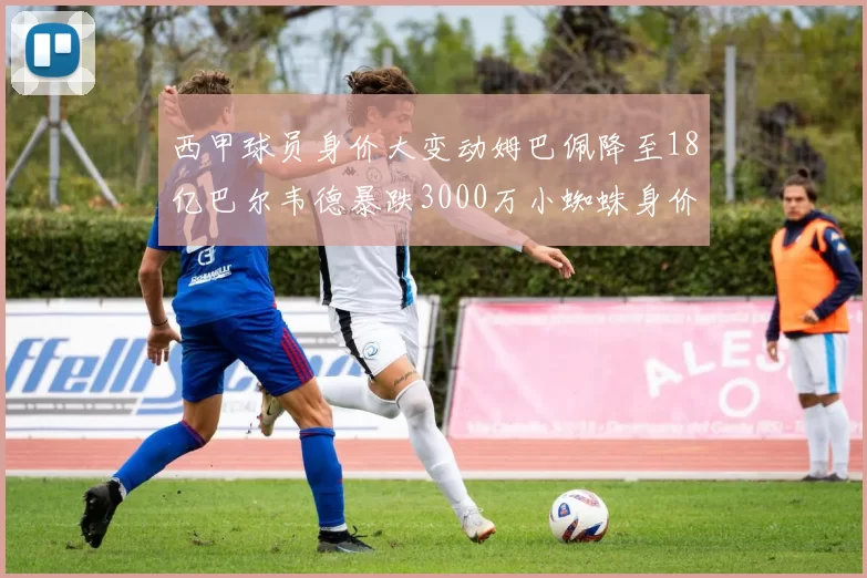 西甲球员身价大变动姆巴佩降至18亿巴尔韦德暴跌3000万小蜘蛛身价达1亿
