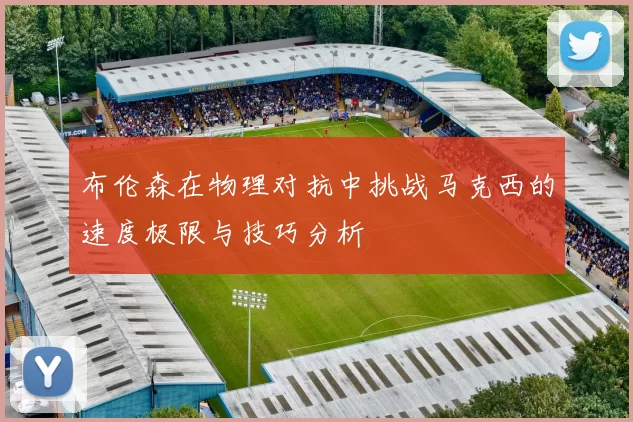 布伦森在物理对抗中挑战马克西的速度极限与技巧分析