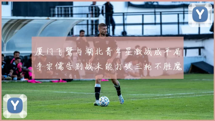 厦门飞鹭与湖北青年星激战成平局李宗儒告别战未能打破三轮不胜魔咒