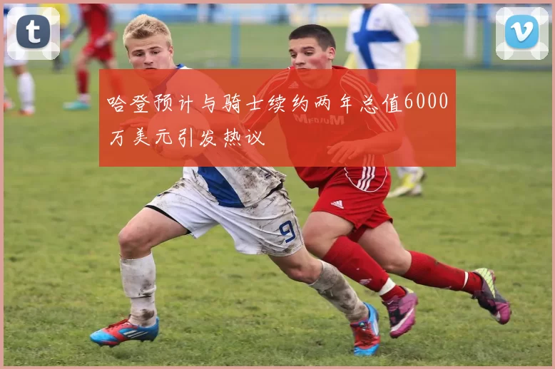 哈登预计与骑士续约两年总值6000万美元引发热议