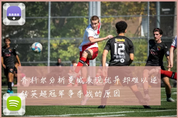 乔科尔分析曼城表现优异却难以逆转英超冠军争夺战的原因