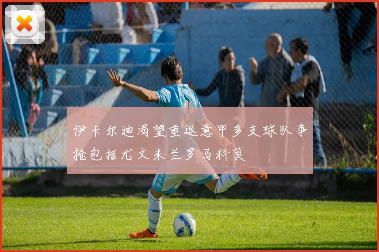 伊卡尔迪渴望重返意甲多支球队争抢包括尤文米兰罗马科莫