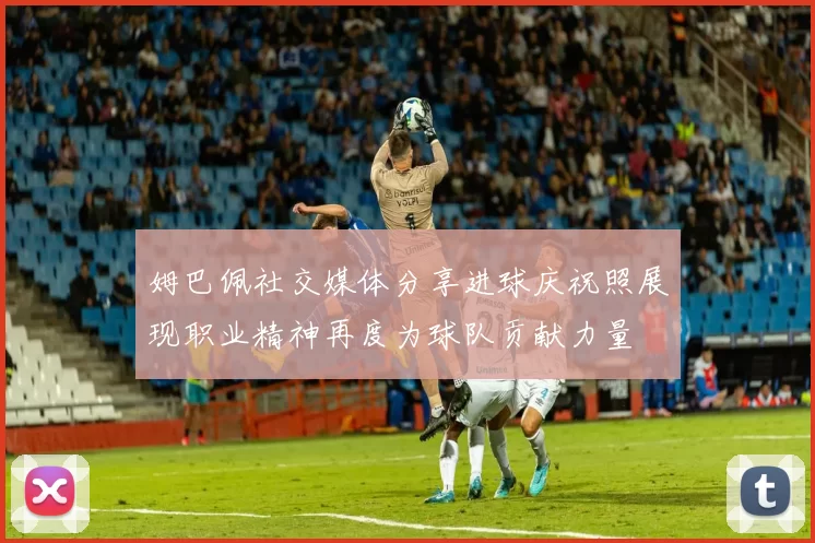 姆巴佩社交媒体分享进球庆祝照展现职业精神再度为球队贡献力量