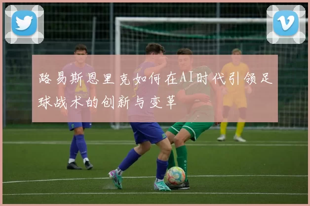 路易斯恩里克如何在AI时代引领足球战术的创新与变革