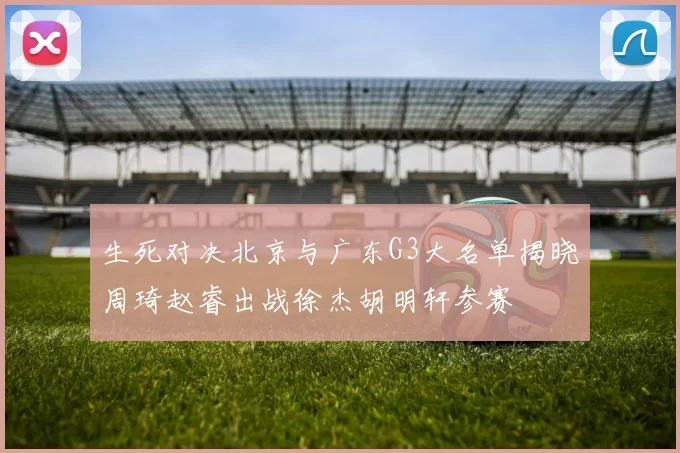 生死对决北京与广东G3大名单揭晓周琦赵睿出战徐杰胡明轩参赛