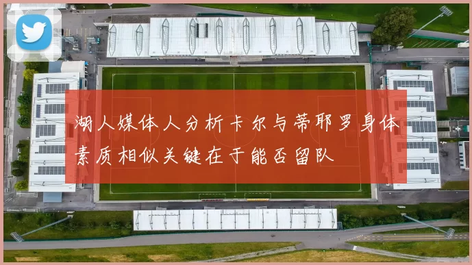 湖人媒体人分析卡尔与蒂耶罗身体素质相似关键在于能否留队